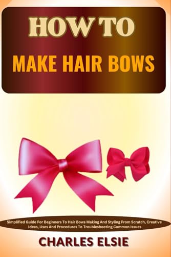 HOW TO MAKE HAIR BOWS: Simplified Guide For Beginners To Hair Bows Making And Styling From Scratch, Creative Ideas, Uses And Procedures To Troubleshooting Common Issues