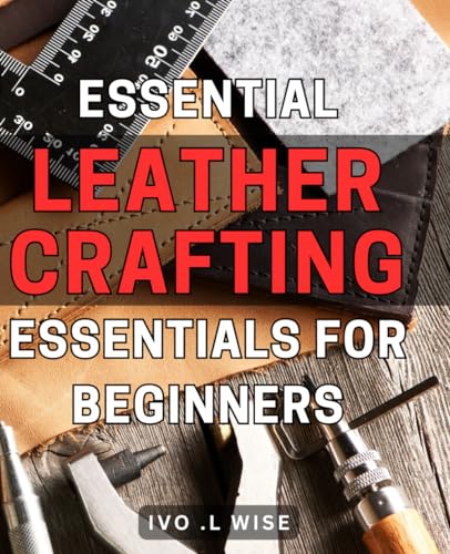 Essential Leather Crafting Essentials for Beginners: The Ultimate Guide to Mastering Leather Crafting - Unleash Your Creativity and Craftmanship
