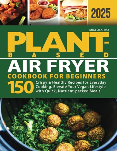 Plant-Based Air Fryer Cookbook for Beginners : 150 Crispy and Healthy Recipes for Everyday Cooking. Elevate Your Vegan Lifestyle with Quick, Nutrient-Packed Meals