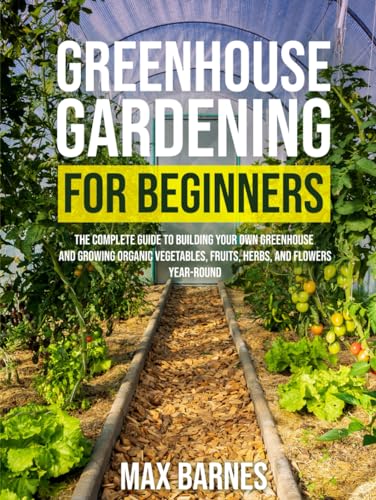 Greenhouse Gardening for Beginners: The Complete Guide to Building Your Own Greenhouse and Growing Organic Vegetables, Fruits, Herbs, and Flowers Year-Round