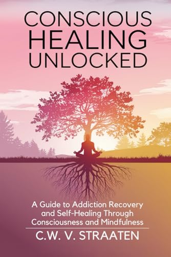 Conscious Healing Unlocked: A Guide to Addiction Recovery and Self-Healing Through Consciousness and Mindfulness