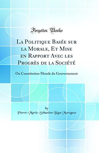 La Politique BasA (c)e sur la Morale, Et Mise en Rapport Avec les ProgrAs de la SociA (c)tA (c): Ou Constitution Morale du Gouvernement (Classic Reprint)