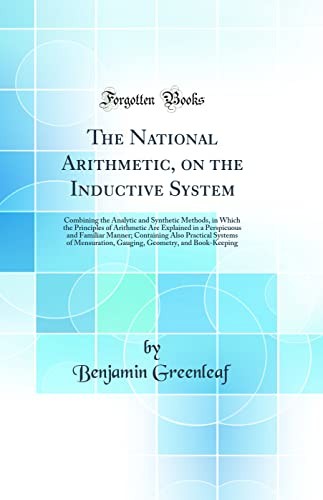 The National Arithmetic, on the Inductive System: Combining the Analytic and Synthetic Methods, in Which the Principles of Arithmetic Are Explained in a Perspicuous and Familiar Manner; Containing Also Practical Systems of Mensuration, Gauging, Geometry,