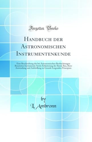 Handbuch der Astronomischen Instrumentenkunde: Eine Beschreibung der bei Astronomischen Beobachtungen Benutzten Instrumente Sowie Erlauterung der Ihrem Bau, Ihrer Anwendung und Aufstellung zu Grunde Liegenden Principien (Classic Reprint)