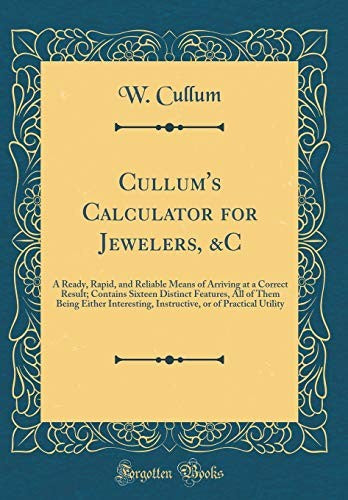 Cullum's Calculator for Jewelers, &C: A Ready, Rapid, and Reliable Means of Arriving at a Correct Result; Contains Sixteen Distinct Features, All of Them Being Either Interesting, Instructive, or of Practical Utility (Classic Reprint)