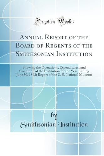 Annual Report of the Board of Regents of the Smithsonian Institution: Showing the Operations, Expenditures, and Condition of the Institution for the Year Ending June 30, 1892; Report of the U. S. National Museum (Classic Reprint)