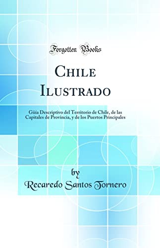 Chile Ilustrado: Guia Descriptivo del Territorio de Chile, de las Capitales de Provincia, y de los Puertos Principales (Classic Reprint)