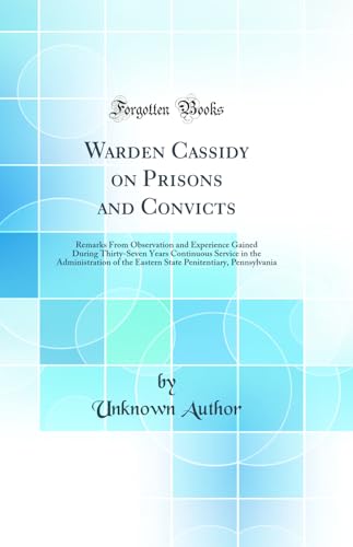 Warden Cassidy on Prisons and Convicts: Remarks From Observation and Experience Gained During Thirty-Seven Years Continuous Service in the Administration of the Eastern State Penitentiary, Pennsylvania (Classic Reprint)