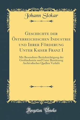 Geschichte der OEsterreichischen Industrie und Ihrer Foerderung Unter Kaiser Franz I: Mit Besonderer Berucksichtigung der Grossindustrie und Unter Benutzung Archivalischer Quellen Verfasst (Classic Reprint)