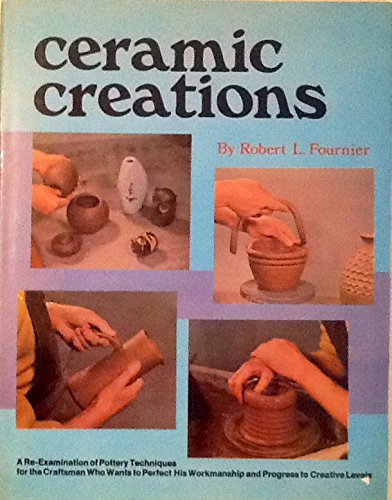 Ceramic Creations A ReExamination of Pottery Techniques for the Craftsman Who Wants to Perfect His Workmanship and Progress to Creative Levels