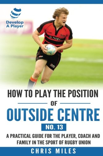 How to play the position of Outside Centre (No. 13): A practical guide for the player, coach and family in the sport of rugby union