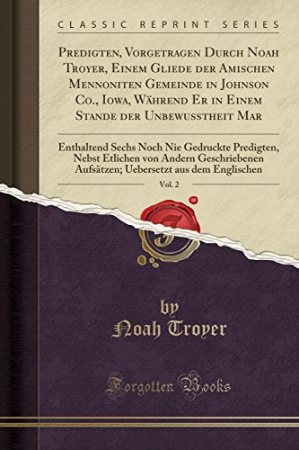 Predigten, Vorgetragen Durch Noah Troyer, Einem Gliede Der Amischen Mennoniten Gemeinde in Johnson Co., Iowa, Wahrend Er in Einem Stande Der Unbewusstheit Mar, Vol. 2
