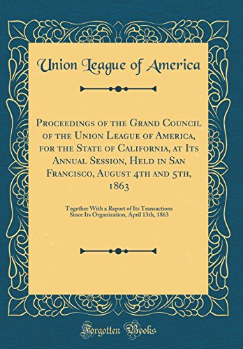 Proceedings of the Grand Council of the Union League of America, for the State of California, at Its Annual Session, Held in San Francisco, August 4th and 5th, 1863: Together With a Report of Its Transactions Since Its Organization, April 13th, 1863