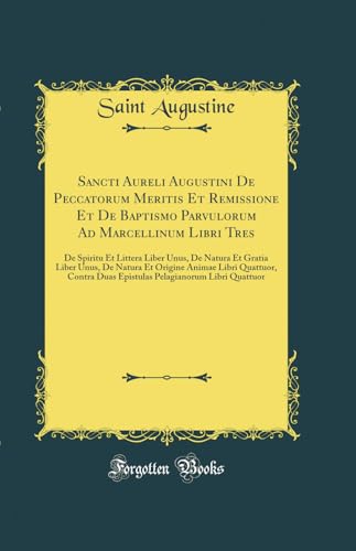 Sancti Aureli Augustini De Peccatorum Meritis Et Remissione Et De Baptismo Parvulorum Ad Marcellinum Libri Tres: De Spiritu Et Littera Liber Unus, De Natura Et Gratia Liber Unus, De Natura Et Origine Animae Libri Quattuor, Contra Duas Epistulas Pelagianor