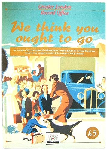 We Think You Ought to Go: Account of the Evacuation of Children from London During the Second World War Based on the Original Records of the London County Council