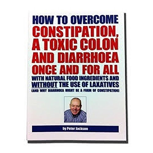How to Overcome Constipation, a Toxic Colon and Diarrhoea Once and for All with Natural Food Ingredients and without the Use of Laxatives