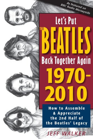 Let's Put the Beatles Back Together Again 1970-2010: How to Assemble & Appreciate the 2nd Half of the Beatles' Legacy