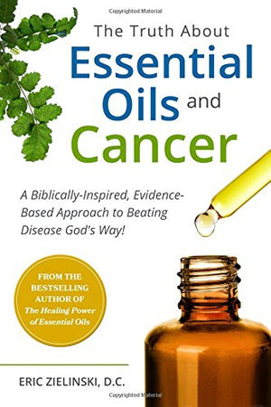 The Truth About Essential Oils and Cancer: A Biblically-Inspired, Evidence-Based Approach to Beating Disease God's Way