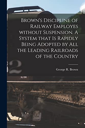 Brown's Discipline of Railway Employes Without Suspension [microform]. A System That is Rapidly Being Adopted by All the Leading Railroads of the Country