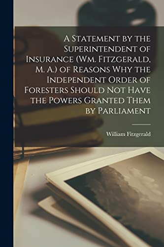 A Statement by the Superintendent of Insurance (Wm. Fitzgerald, M. A.) of Reasons Why the Independent Order of Foresters Should Not Have the Powers Granted Them by Parliament [microform]