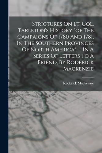 Strictures On Lt. Col. Tarleton's History "of The Campaigns Of 1780 And 1781, In The Southern Provinces Of North America". ... In A Series Of Letters To A Friend, By Roderick Mackenzie