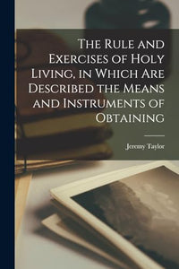 The Rule and Exercises of Holy Living, in Which are Described the Means and Instruments of Obtaining 