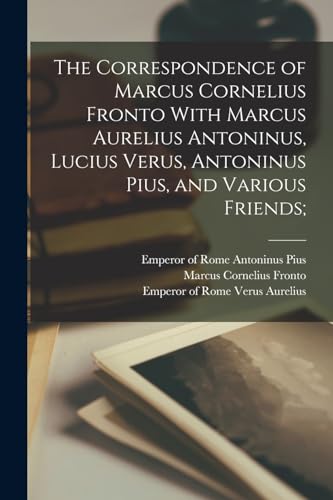 The Correspondence of Marcus Cornelius Fronto With Marcus Aurelius Antoninus, Lucius Verus, Antoninus Pius, and Various Friends;