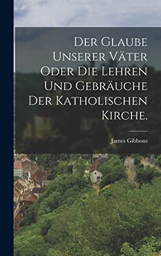 Der Glaube unserer Vater oder die Lehren und Gebrauche der katholischen Kirche.