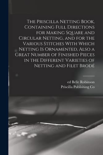 The Priscilla Netting Book, Containing Full Directions for Making Square and Circular Netting, and for the Various Stitches With Which Netting is Ornamented, Also a Great Number of Finished Pieces in the Different Varieties of Netting and Filet Brode