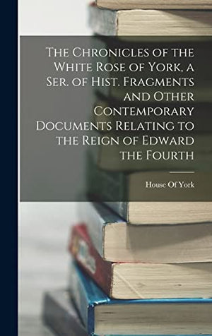 The Chronicles of the White Rose of York, a Ser. of Hist. Fragments and Other Contemporary Documents Relating to the Reign of Edward the Fourth