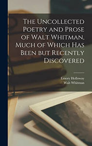 The Uncollected Poetry and Prose of Walt Whitman, Much of Which has Been but Recently Discovered 