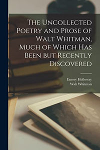 The Uncollected Poetry and Prose of Walt Whitman, Much of Which has Been but Recently Discovered 
