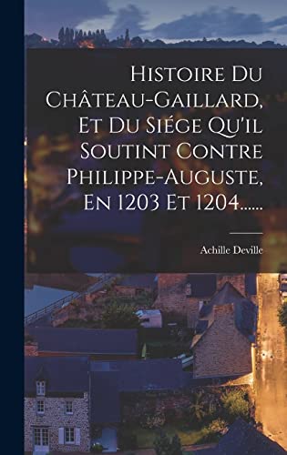 Histoire Du Chateau-gaillard, Et Du Siege Qu'il Soutint Contre Philippe-auguste, En 1203 Et 1204......