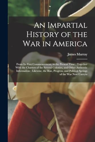 An Impartial History of the war in America; From its First Commencement, to the Present Time; Together With the Charters of the Several Colonies, and Other Authentic Information; Likewise, the Rise, Progress, and Political Springs of the war now Carryin