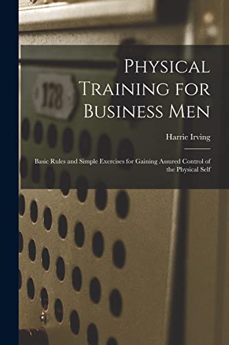 Physical Training for Business Men; Basic Rules and Simple Exercises for Gaining Assured Control of the Physical Self