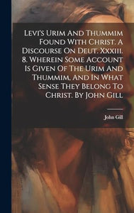 Levi's Urim And Thummim Found With Christ. A Discourse On Deut. Xxxiii. 8. Wherein Some Account Is Given Of The Urim And Thummim, And In What Sense They Belong To Christ. By John Gill 