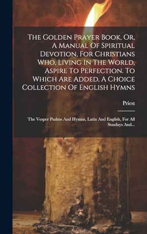 The Golden Prayer Book, Or, A Manual Of Spiritual Devotion, For Christians Who, Living In The World, Aspire To Perfection. To Which Are Added, A Choice Collection Of English Hymns; The Vesper Psalms And Hymns, Latin And English, For All Sundays And...