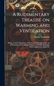 A Rudimentary Treatise on Warming and Ventilation; Being a Concise Exposition of the General Principles of the art of Warming and Ventilating Domestic and Public Buildings, Mines, Lighthouses, Ships, Etc 