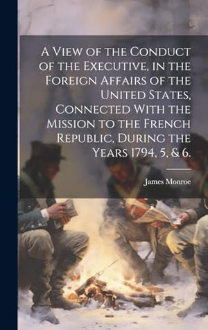 A View of the Conduct of the Executive, in the Foreign Affairs of the United States, Connected With the Mission to the French Republic, During the Years 1794, 5, & 6.