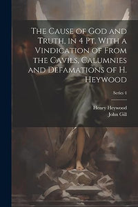 The Cause of God and Truth, in 4 Pt. With a Vindication of From the Cavils, Calumnies and Defamations of H. Heywood; Series 4 