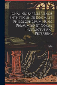 Johannis Saresberiensis Entheticus De Dogmate Philosophorum Nunc Primum Ed. Et Comm. Instructus A C. Petersen... 