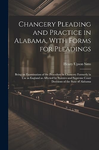 Chancery Pleading and Practice in Alabama, With Forms for Pleadings; Being an Examination of the Procedure in Chancery Formerly in use in England as Affected by Statutes and Supreme Court Decisions of the State of Alabama