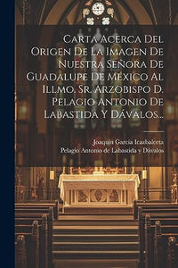 Carta Acerca Del Origen De La Imagen De Nuestra Senora De Guadalupe De Mexico Al Illmo. Sr. Arzobispo D. Pelagio Antonio De Labastida Y Davalos... 