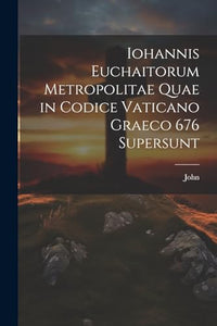Iohannis Euchaitorum Metropolitae Quae in Codice Vaticano Graeco 676 Supersunt 