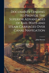 Documents Tending to Provide the Superior Advantages of Rail-ways and Steam Carriages Over Canal Navigation 