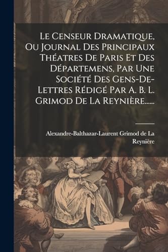 Le Censeur Dramatique, Ou Journal Des Principaux Théatres De Paris Et Des Départemens, Par Une Société Des Gens-de-lettres Rédigé Par A. B. L. Grimod De La Reynière......