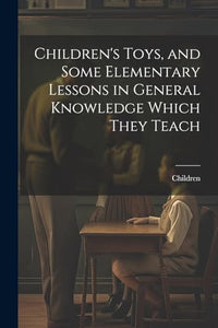 Children's Toys, and Some Elementary Lessons in General Knowledge Which They Teach 