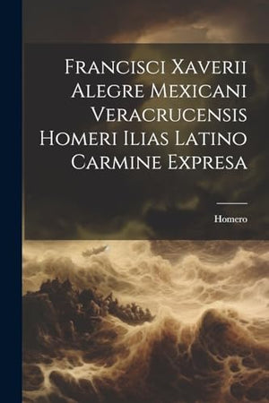 Francisci Xaverii Alegre Mexicani Veracrucensis Homeri Ilias Latino Carmine Expresa