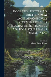 Isocratis Epistola Ad Archidamum Lacedaemoniorum Regem In Omnibus Isocrateis Editionibus Ad Hoc Usque Tempus Desiderata... 