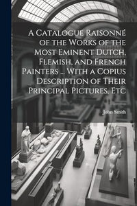 A Catalogue Raisonn of the Works of the Most Eminent Dutch Flemish and French Painters  With a Copius Description of Their Principal Pictures E 